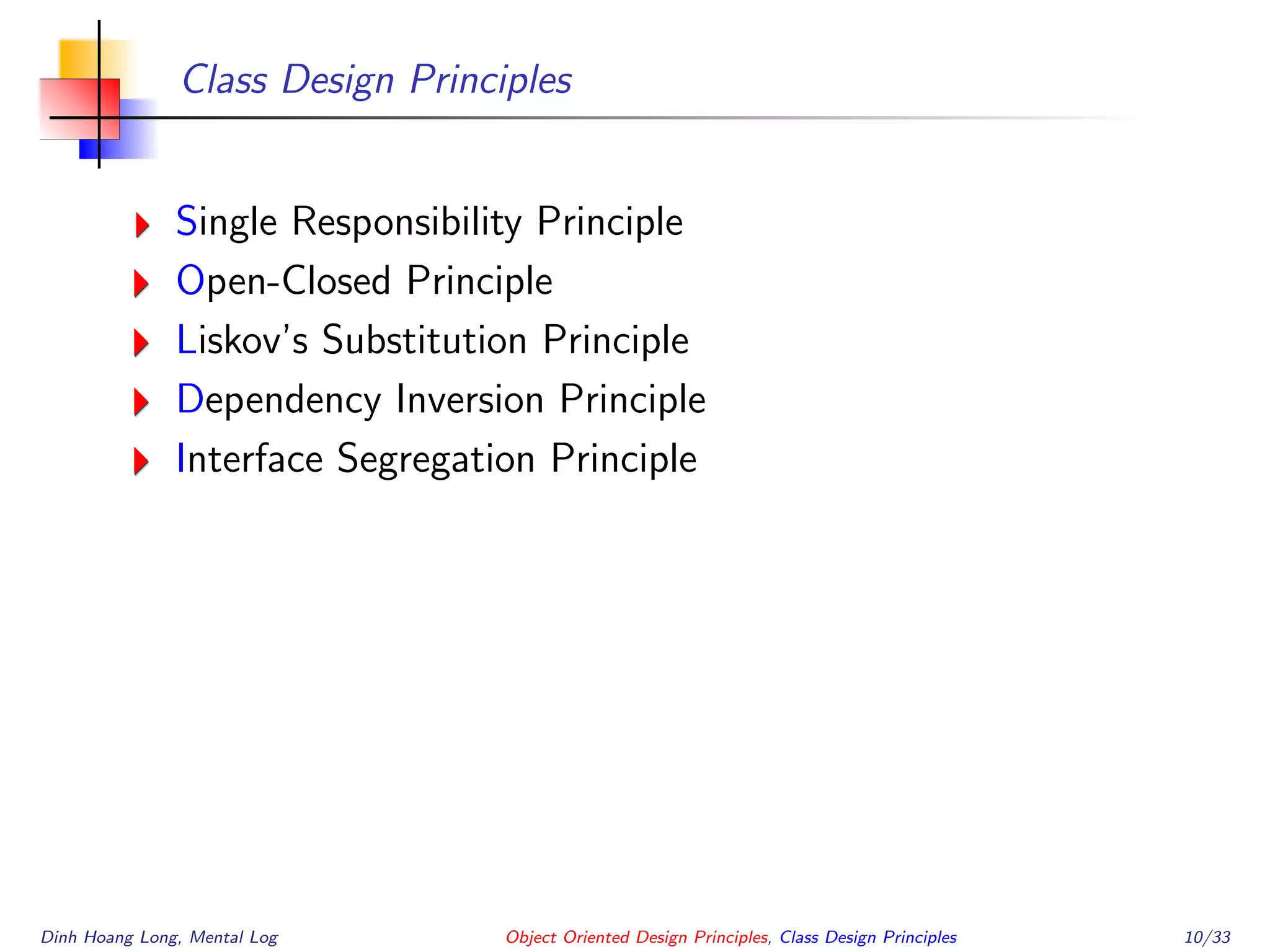 Class Design Principles
Single Responsibility Principle
Open-Closed Principle
Liskov’s Substitution Principle
Dependency Inversion Principle
Interface Segregation Principle
Dinh Hoang Long, Mental Log Object Oriented Design Principles, Class Design Principles 10/33
 