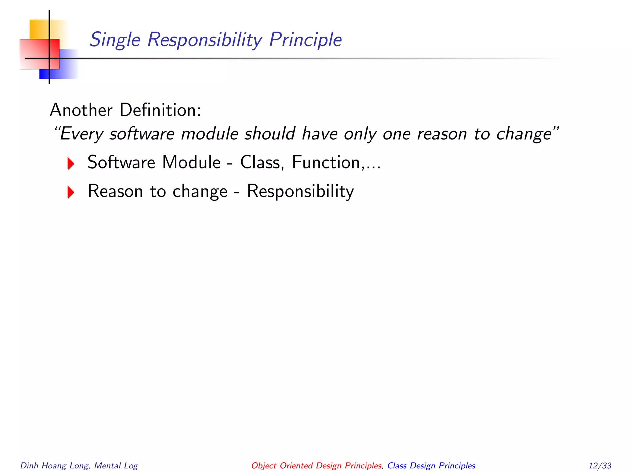 Single Responsibility Principle
Another Deﬁnition:
“Every software module should have only one reason to change”
Software Module - Class, Function,...
Reason to change - Responsibility
Dinh Hoang Long, Mental Log Object Oriented Design Principles, Class Design Principles 12/33
 