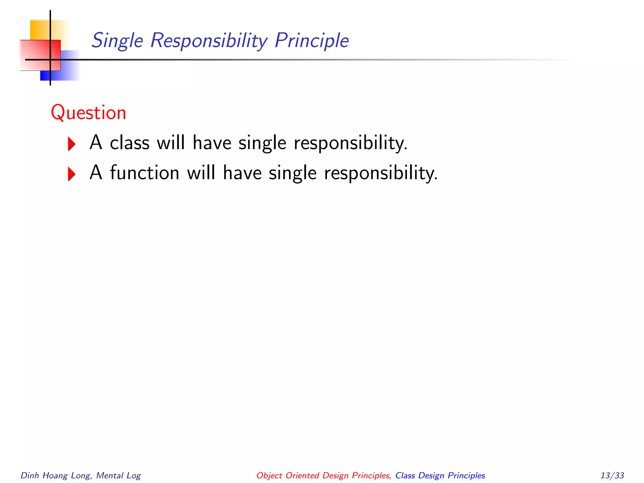 Single Responsibility Principle
Question
A class will have single responsibility.
A function will have single responsibility.
Dinh Hoang Long, Mental Log Object Oriented Design Principles, Class Design Principles 13/33
 