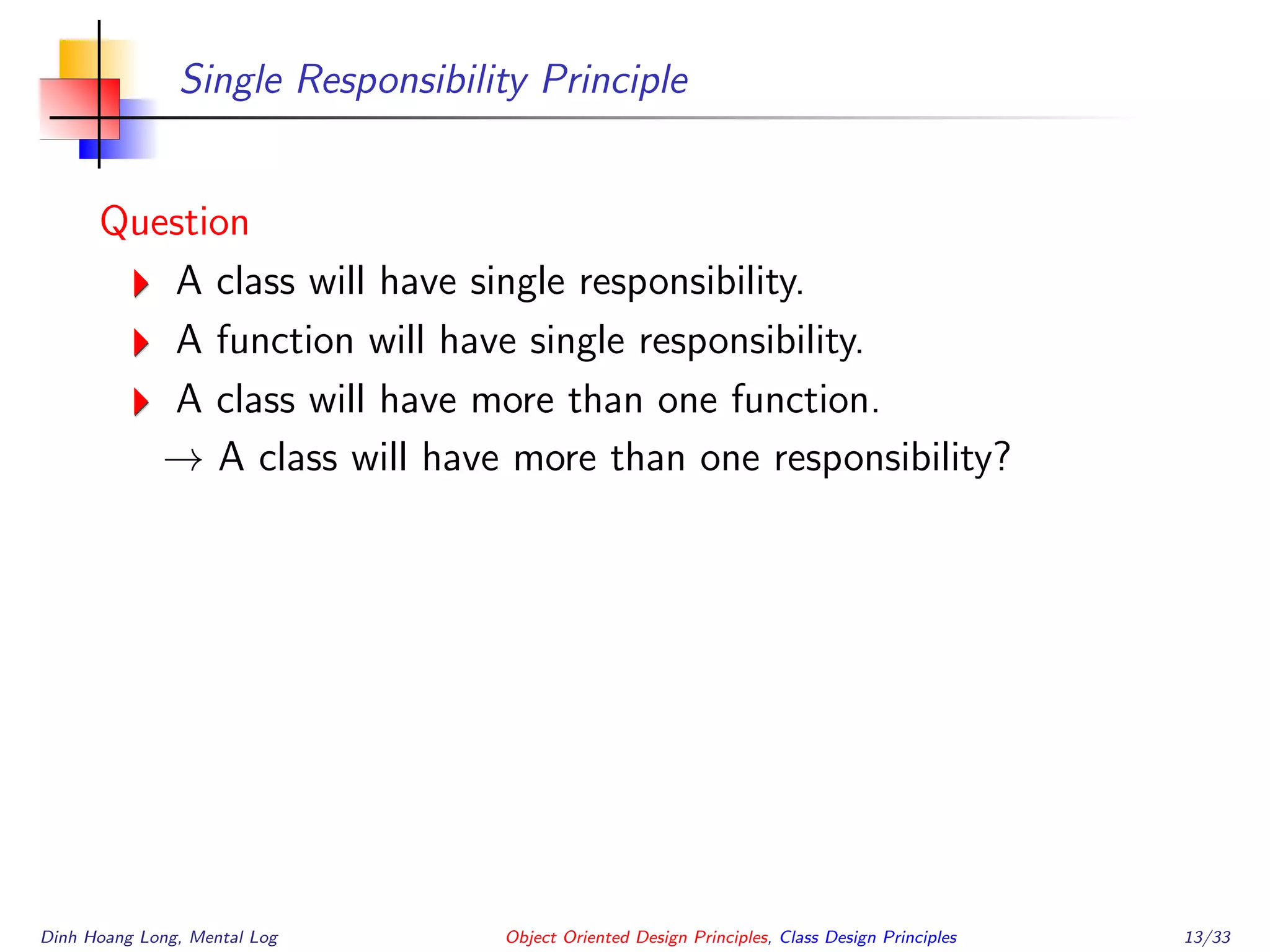 Single Responsibility Principle
Question
A class will have single responsibility.
A function will have single responsibility.
A class will have more than one function.
→ A class will have more than one responsibility?
Dinh Hoang Long, Mental Log Object Oriented Design Principles, Class Design Principles 13/33
 