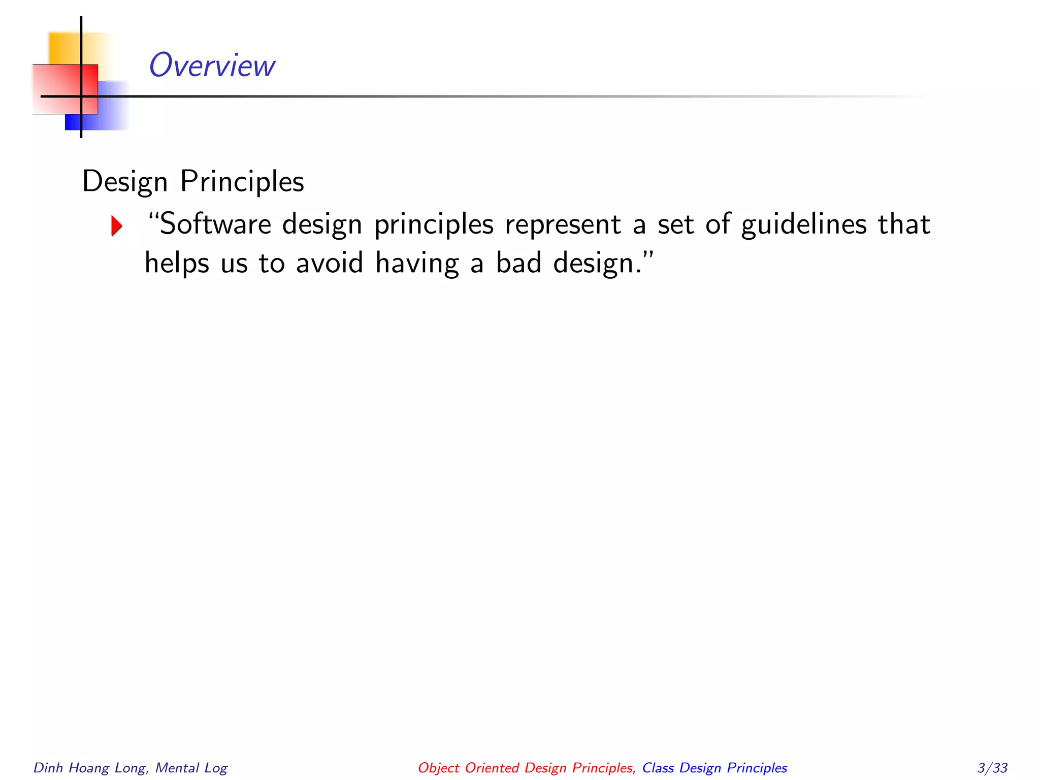 Overview
Design Principles
“Software design principles represent a set of guidelines that
helps us to avoid having a bad design.”
Dinh Hoang Long, Mental Log Object Oriented Design Principles, Class Design Principles 3/33
 