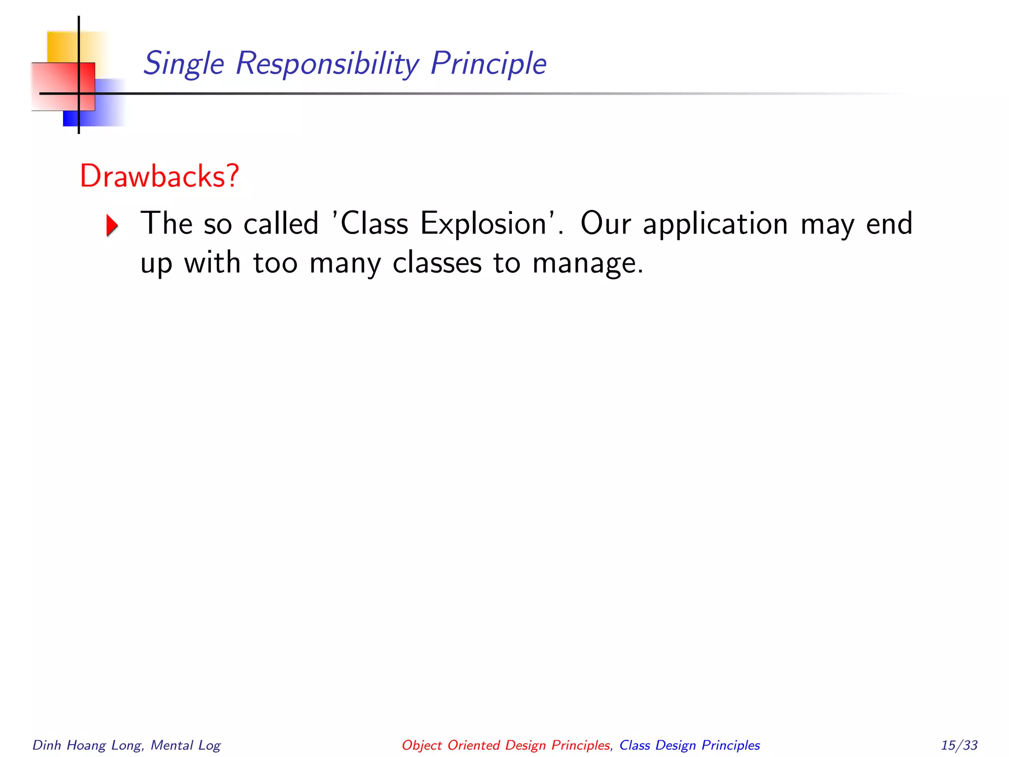 Single Responsibility Principle
Drawbacks?
The so called ’Class Explosion’. Our application may end
up with too many classes to manage.
Dinh Hoang Long, Mental Log Object Oriented Design Principles, Class Design Principles 15/33
 