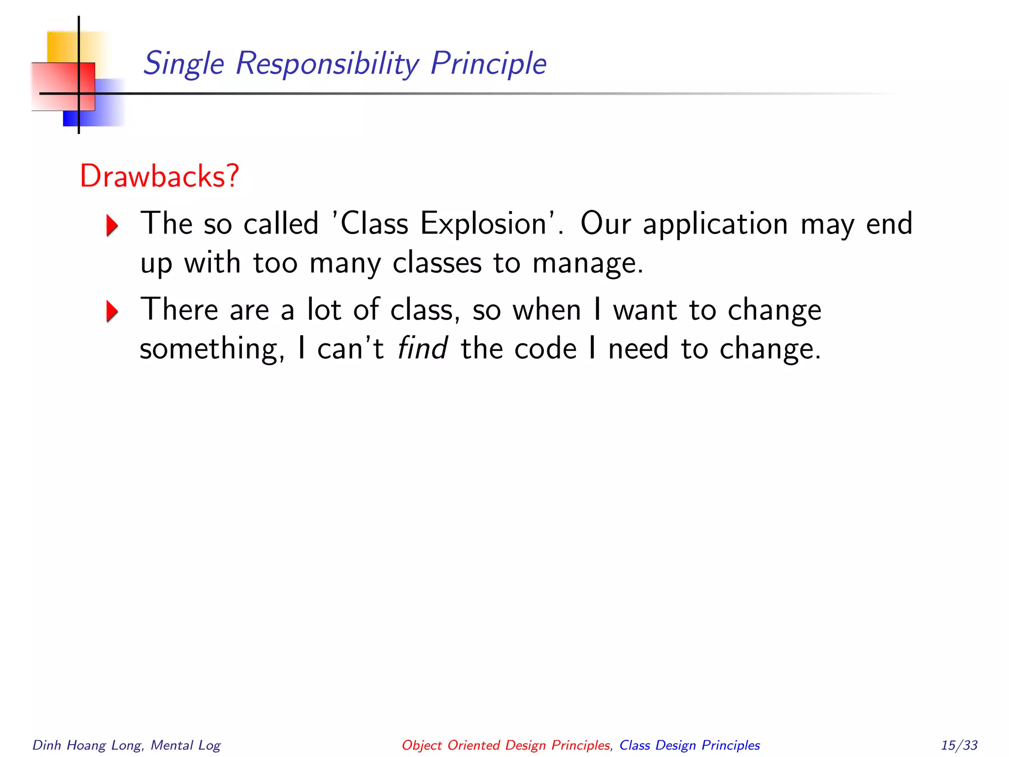 Single Responsibility Principle
Drawbacks?
The so called ’Class Explosion’. Our application may end
up with too many classes to manage.
There are a lot of class, so when I want to change
something, I can’t ﬁnd the code I need to change.
Dinh Hoang Long, Mental Log Object Oriented Design Principles, Class Design Principles 15/33
 