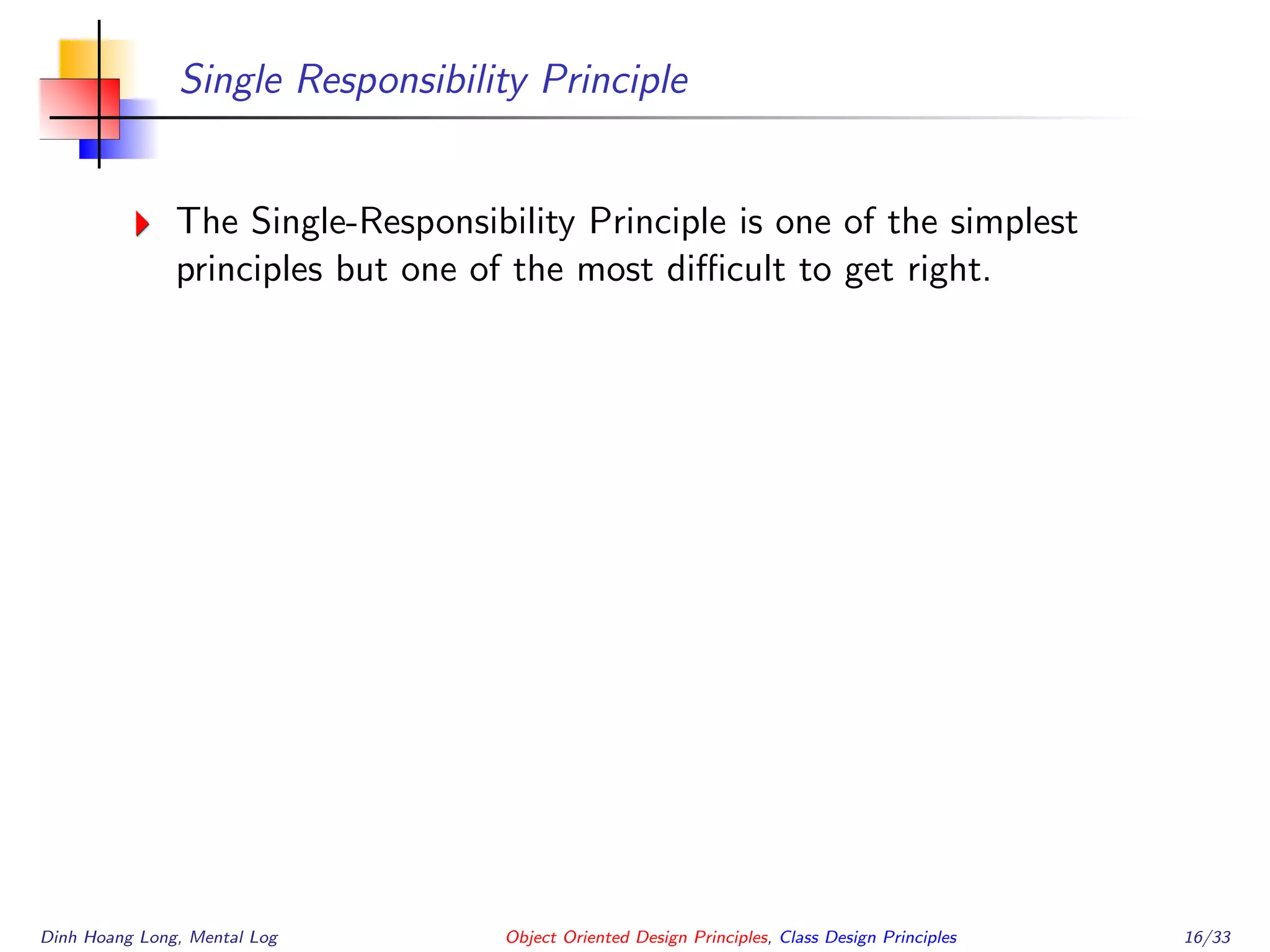 Single Responsibility Principle
The Single-Responsibility Principle is one of the simplest
principles but one of the most diﬃcult to get right.
Dinh Hoang Long, Mental Log Object Oriented Design Principles, Class Design Principles 16/33
 