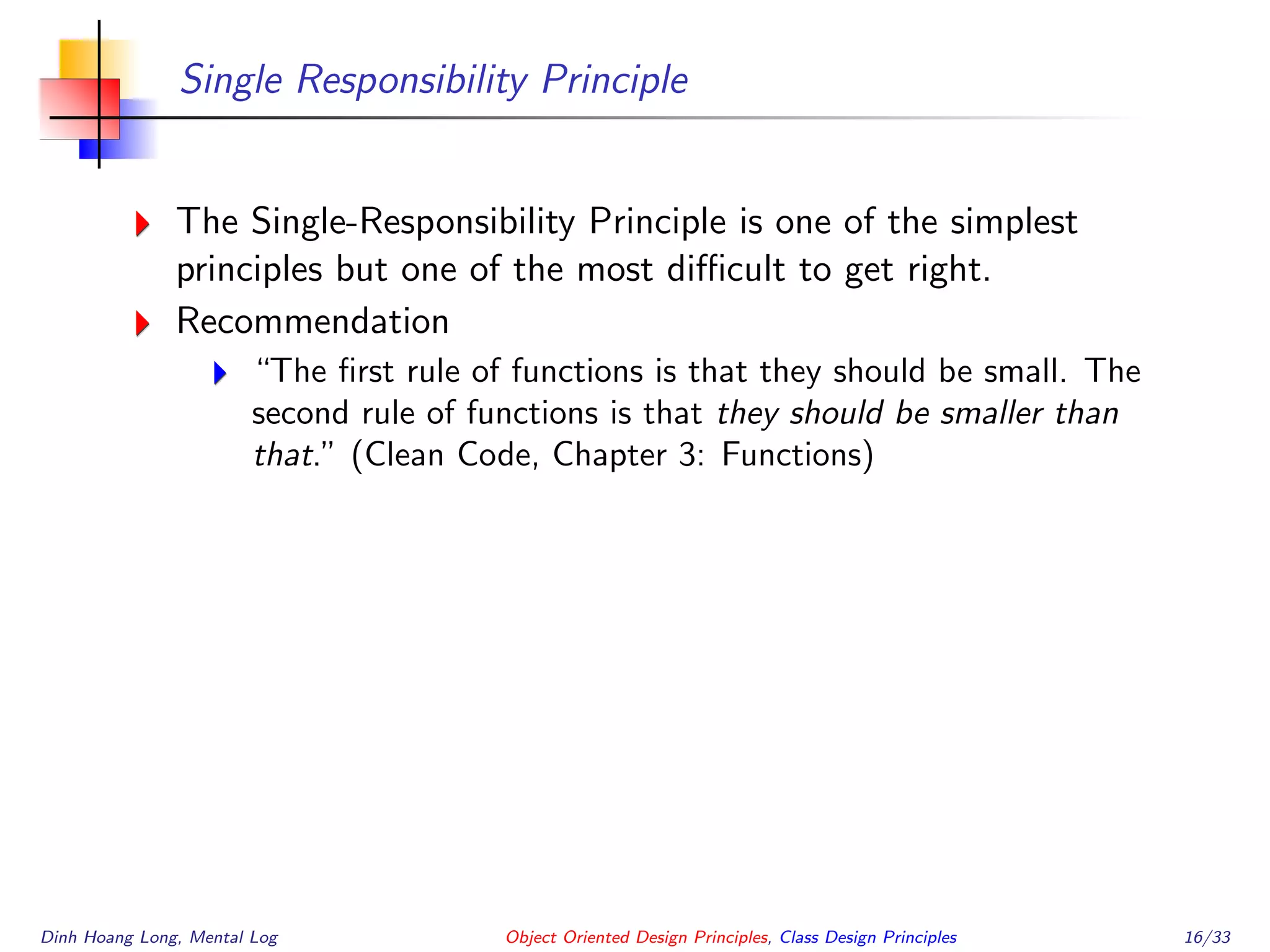 Single Responsibility Principle
The Single-Responsibility Principle is one of the simplest
principles but one of the most diﬃcult to get right.
Recommendation
“The ﬁrst rule of functions is that they should be small. The
second rule of functions is that they should be smaller than
that.” (Clean Code, Chapter 3: Functions)
Dinh Hoang Long, Mental Log Object Oriented Design Principles, Class Design Principles 16/33
 