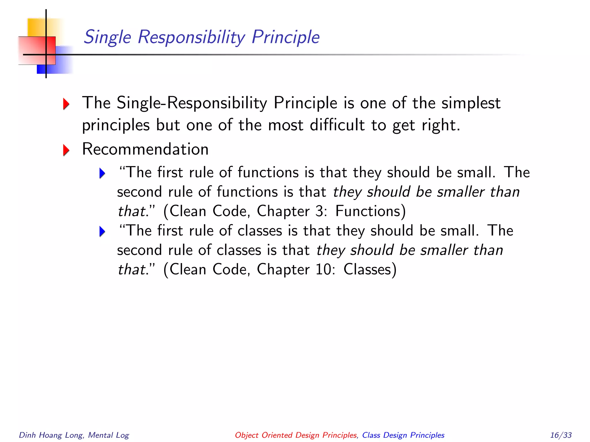 Single Responsibility Principle
The Single-Responsibility Principle is one of the simplest
principles but one of the most diﬃcult to get right.
Recommendation
“The ﬁrst rule of functions is that they should be small. The
second rule of functions is that they should be smaller than
that.” (Clean Code, Chapter 3: Functions)
“The ﬁrst rule of classes is that they should be small. The
second rule of classes is that they should be smaller than
that.” (Clean Code, Chapter 10: Classes)
Dinh Hoang Long, Mental Log Object Oriented Design Principles, Class Design Principles 16/33
 
