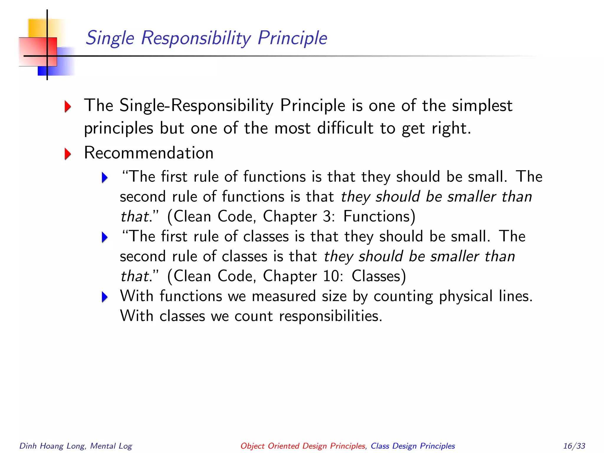 Single Responsibility Principle
The Single-Responsibility Principle is one of the simplest
principles but one of the most diﬃcult to get right.
Recommendation
“The ﬁrst rule of functions is that they should be small. The
second rule of functions is that they should be smaller than
that.” (Clean Code, Chapter 3: Functions)
“The ﬁrst rule of classes is that they should be small. The
second rule of classes is that they should be smaller than
that.” (Clean Code, Chapter 10: Classes)
With functions we measured size by counting physical lines.
With classes we count responsibilities.
Dinh Hoang Long, Mental Log Object Oriented Design Principles, Class Design Principles 16/33
 