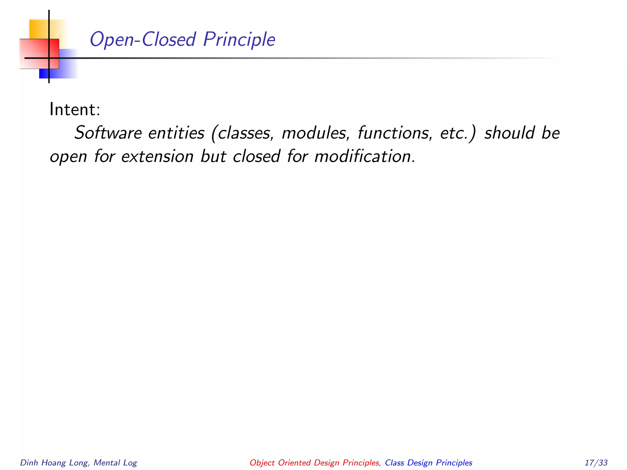 Open-Closed Principle
Intent:
Software entities (classes, modules, functions, etc.) should be
open for extension but closed for modiﬁcation.
Dinh Hoang Long, Mental Log Object Oriented Design Principles, Class Design Principles 17/33
 