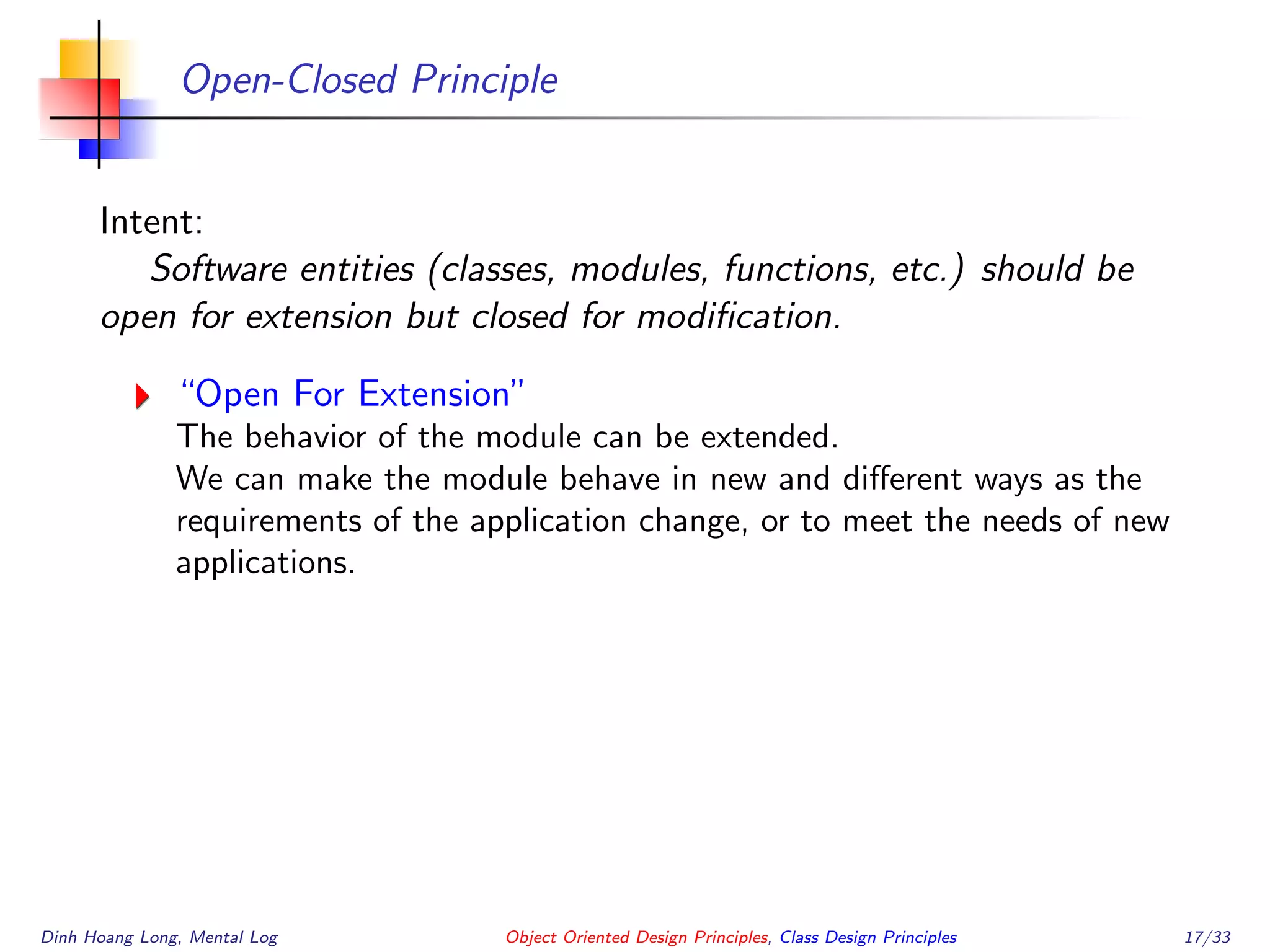 Open-Closed Principle
Intent:
Software entities (classes, modules, functions, etc.) should be
open for extension but closed for modiﬁcation.
“Open For Extension”
The behavior of the module can be extended.
We can make the module behave in new and diﬀerent ways as the
requirements of the application change, or to meet the needs of new
applications.
Dinh Hoang Long, Mental Log Object Oriented Design Principles, Class Design Principles 17/33
 