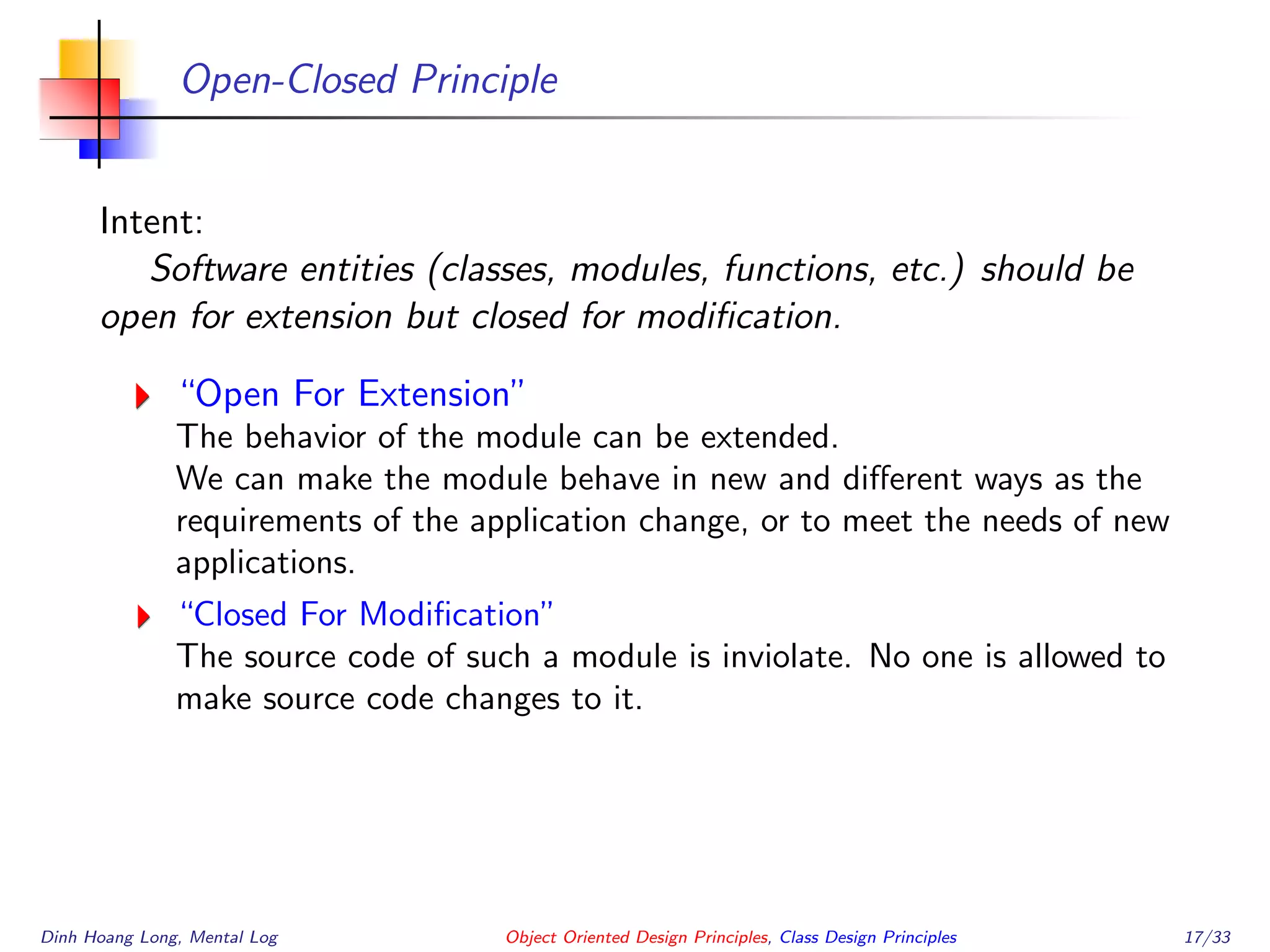 Open-Closed Principle
Intent:
Software entities (classes, modules, functions, etc.) should be
open for extension but closed for modiﬁcation.
“Open For Extension”
The behavior of the module can be extended.
We can make the module behave in new and diﬀerent ways as the
requirements of the application change, or to meet the needs of new
applications.
“Closed For Modiﬁcation”
The source code of such a module is inviolate. No one is allowed to
make source code changes to it.
Dinh Hoang Long, Mental Log Object Oriented Design Principles, Class Design Principles 17/33
 