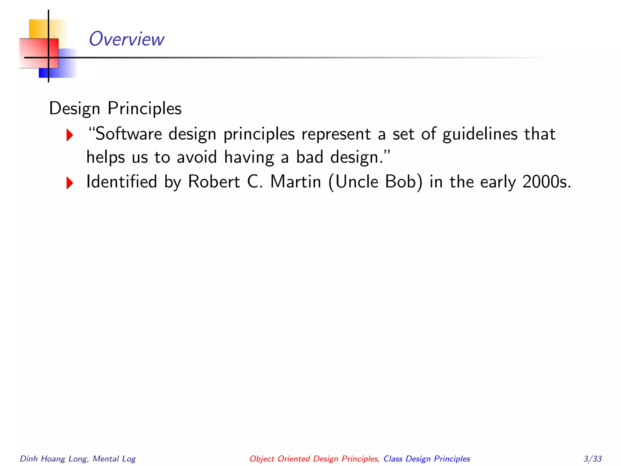 Overview
Design Principles
“Software design principles represent a set of guidelines that
helps us to avoid having a bad design.”
Identiﬁed by Robert C. Martin (Uncle Bob) in the early 2000s.
Dinh Hoang Long, Mental Log Object Oriented Design Principles, Class Design Principles 3/33
 