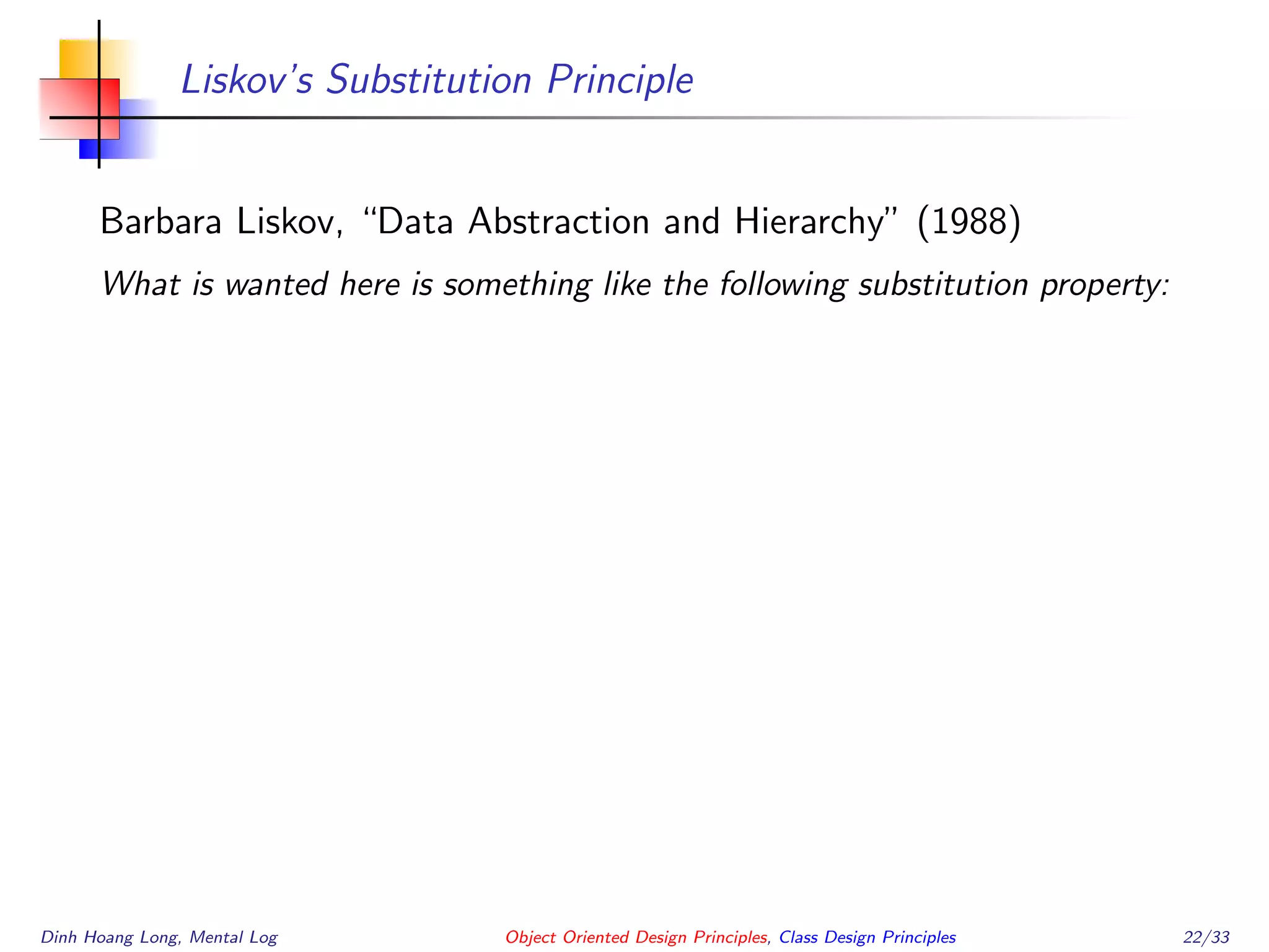 Liskov’s Substitution Principle
Barbara Liskov, “Data Abstraction and Hierarchy” (1988)
What is wanted here is something like the following substitution property:
Dinh Hoang Long, Mental Log Object Oriented Design Principles, Class Design Principles 22/33
 