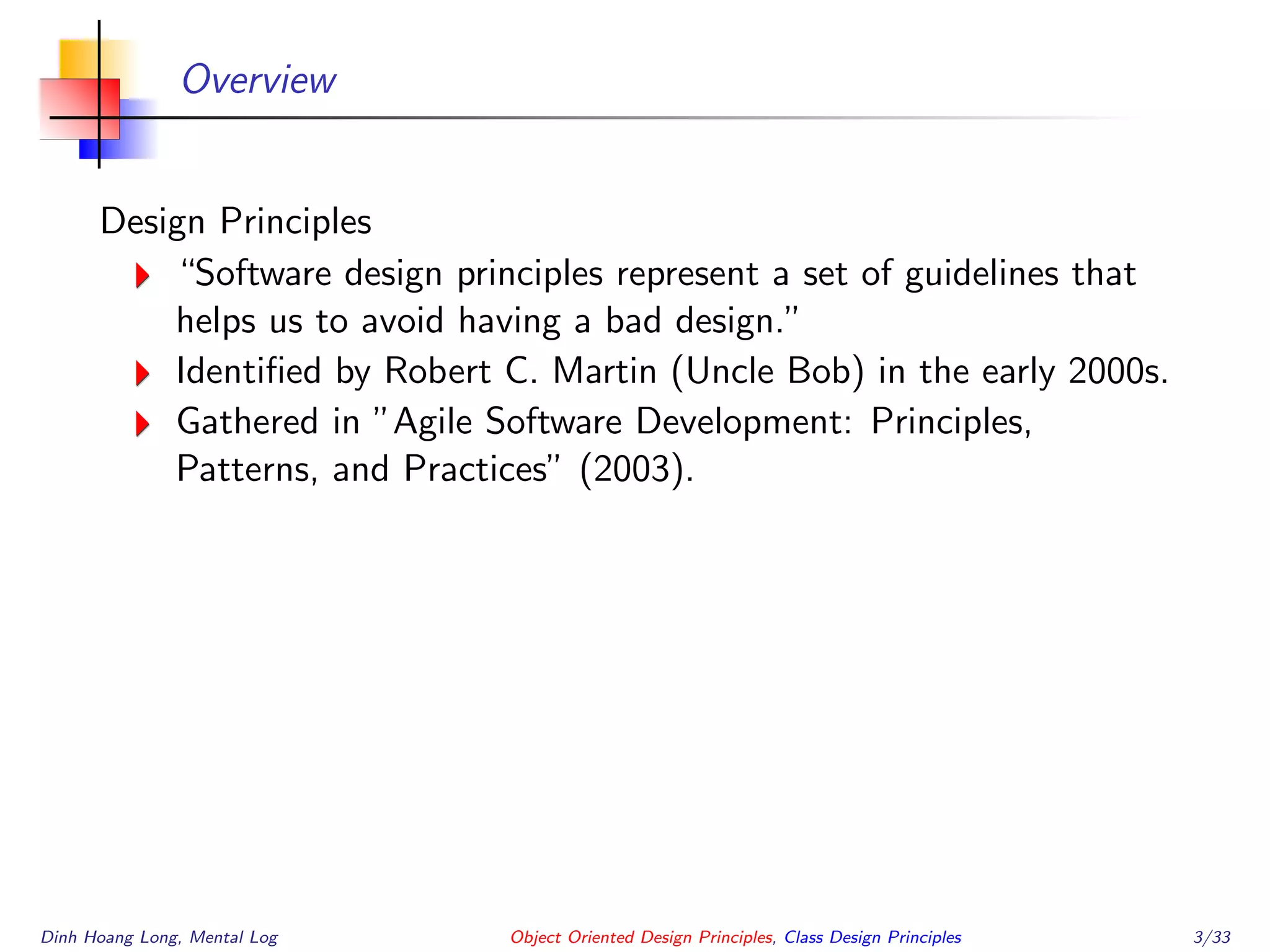 Overview
Design Principles
“Software design principles represent a set of guidelines that
helps us to avoid having a bad design.”
Identiﬁed by Robert C. Martin (Uncle Bob) in the early 2000s.
Gathered in ”Agile Software Development: Principles,
Patterns, and Practices” (2003).
Dinh Hoang Long, Mental Log Object Oriented Design Principles, Class Design Principles 3/33
 