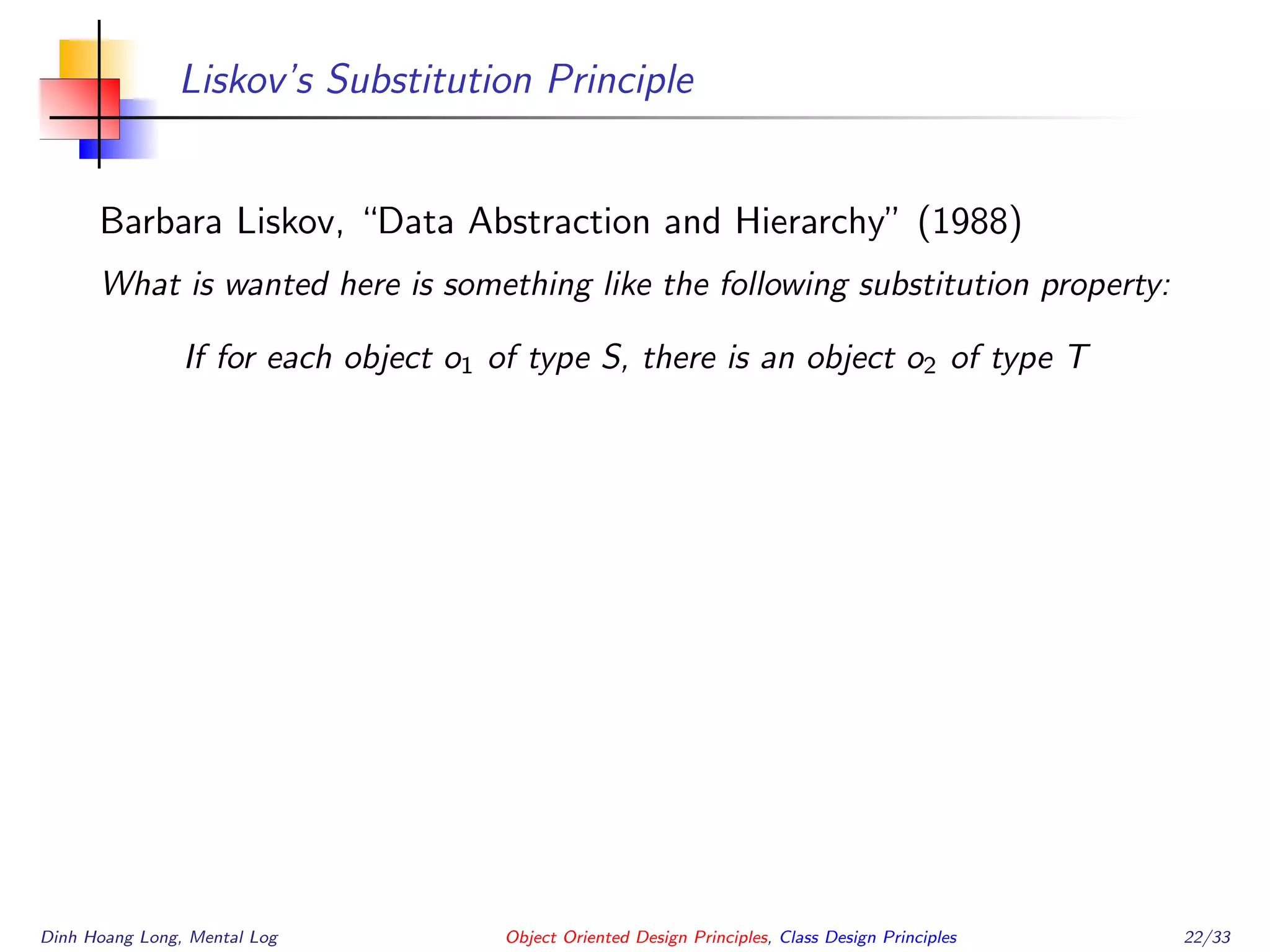 Liskov’s Substitution Principle
Barbara Liskov, “Data Abstraction and Hierarchy” (1988)
What is wanted here is something like the following substitution property:
If for each object o1 of type S, there is an object o2 of type T
Dinh Hoang Long, Mental Log Object Oriented Design Principles, Class Design Principles 22/33
 