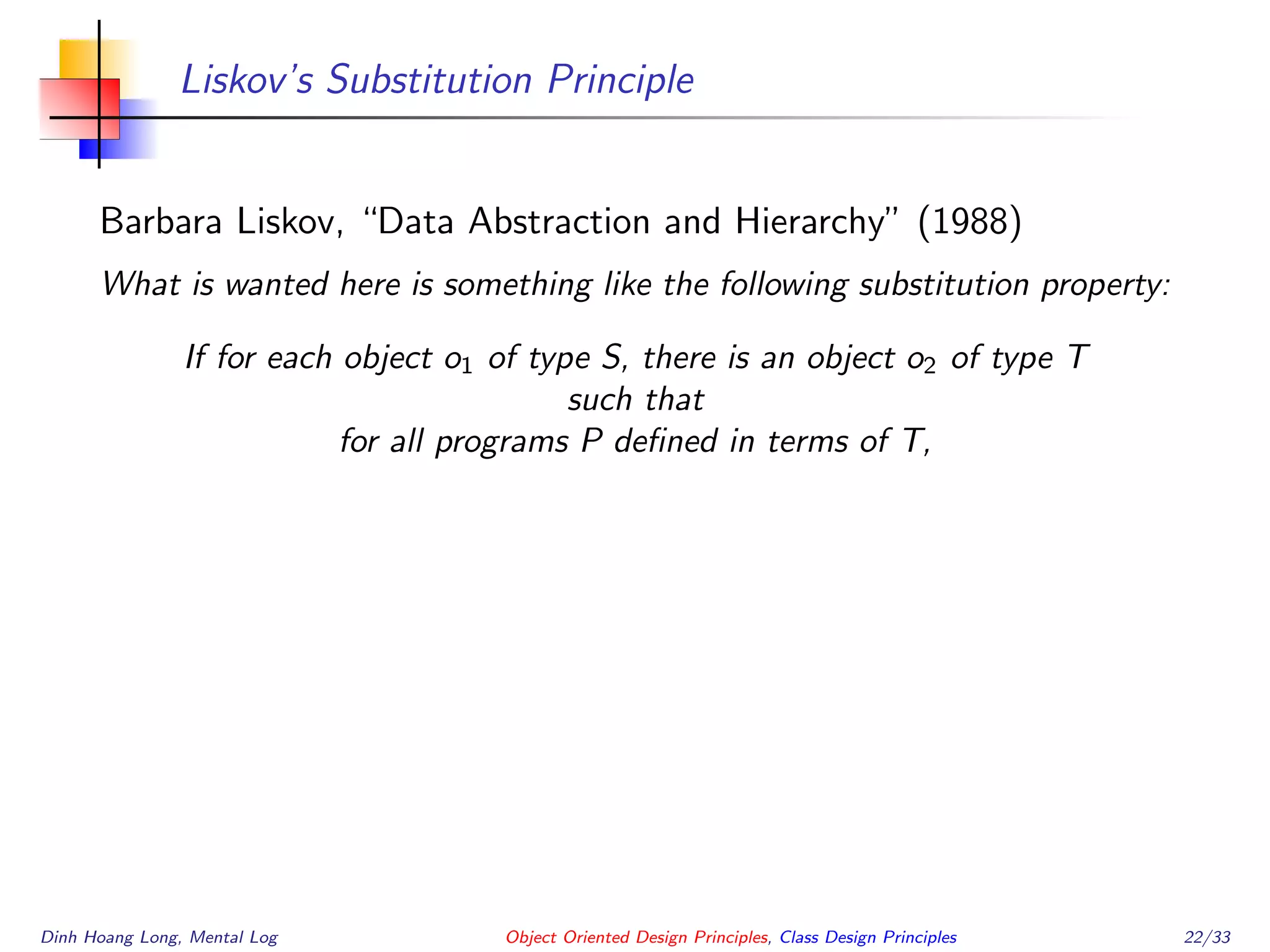 Liskov’s Substitution Principle
Barbara Liskov, “Data Abstraction and Hierarchy” (1988)
What is wanted here is something like the following substitution property:
If for each object o1 of type S, there is an object o2 of type T
such that
for all programs P deﬁned in terms of T,
Dinh Hoang Long, Mental Log Object Oriented Design Principles, Class Design Principles 22/33
 