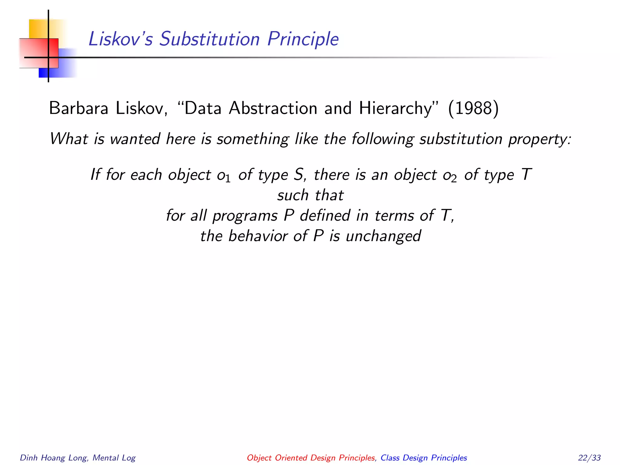 Liskov’s Substitution Principle
Barbara Liskov, “Data Abstraction and Hierarchy” (1988)
What is wanted here is something like the following substitution property:
If for each object o1 of type S, there is an object o2 of type T
such that
for all programs P deﬁned in terms of T,
the behavior of P is unchanged
Dinh Hoang Long, Mental Log Object Oriented Design Principles, Class Design Principles 22/33
 