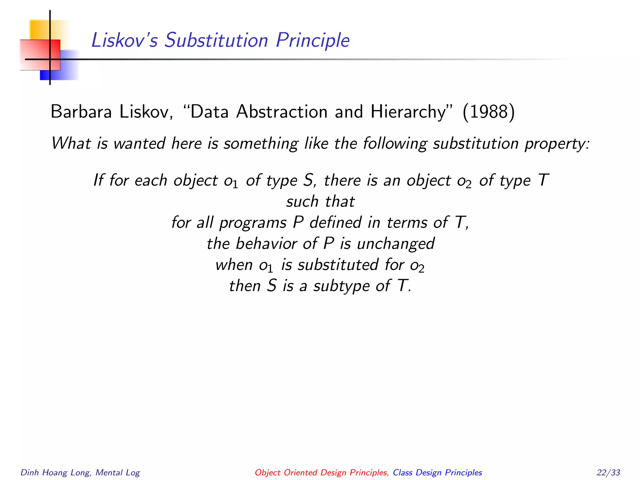 Liskov’s Substitution Principle
Barbara Liskov, “Data Abstraction and Hierarchy” (1988)
What is wanted here is something like the following substitution property:
If for each object o1 of type S, there is an object o2 of type T
such that
for all programs P deﬁned in terms of T,
the behavior of P is unchanged
when o1 is substituted for o2
then S is a subtype of T.
Dinh Hoang Long, Mental Log Object Oriented Design Principles, Class Design Principles 22/33
 