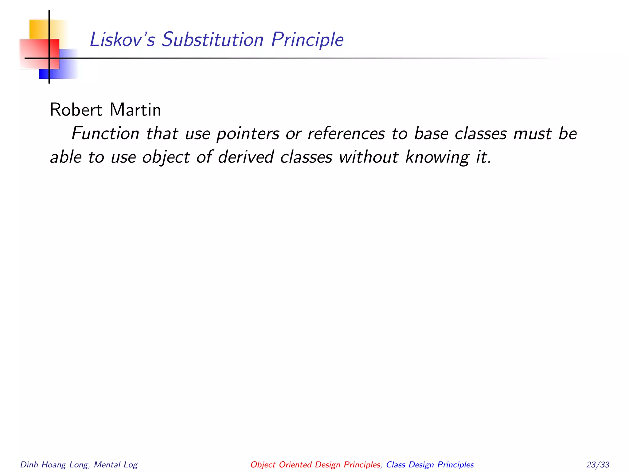 Liskov’s Substitution Principle
Robert Martin
Function that use pointers or references to base classes must be
able to use object of derived classes without knowing it.
Dinh Hoang Long, Mental Log Object Oriented Design Principles, Class Design Principles 23/33
 