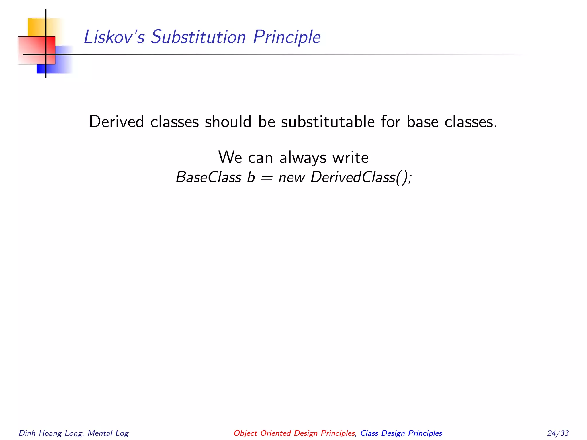 Liskov’s Substitution Principle
Derived classes should be substitutable for base classes.
We can always write
BaseClass b = new DerivedClass();
Dinh Hoang Long, Mental Log Object Oriented Design Principles, Class Design Principles 24/33
 