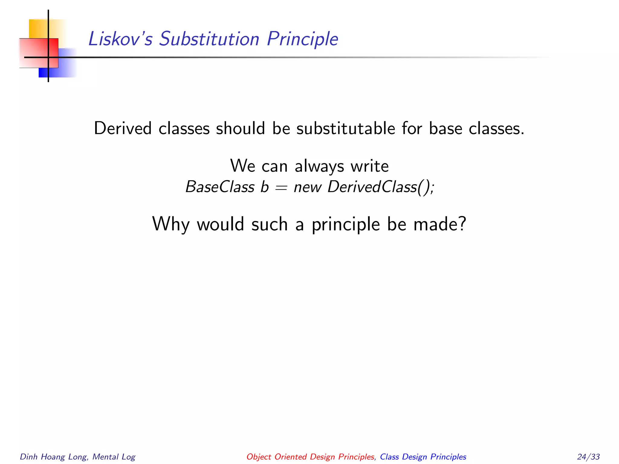 Liskov’s Substitution Principle
Derived classes should be substitutable for base classes.
We can always write
BaseClass b = new DerivedClass();
Why would such a principle be made?
Dinh Hoang Long, Mental Log Object Oriented Design Principles, Class Design Principles 24/33
 