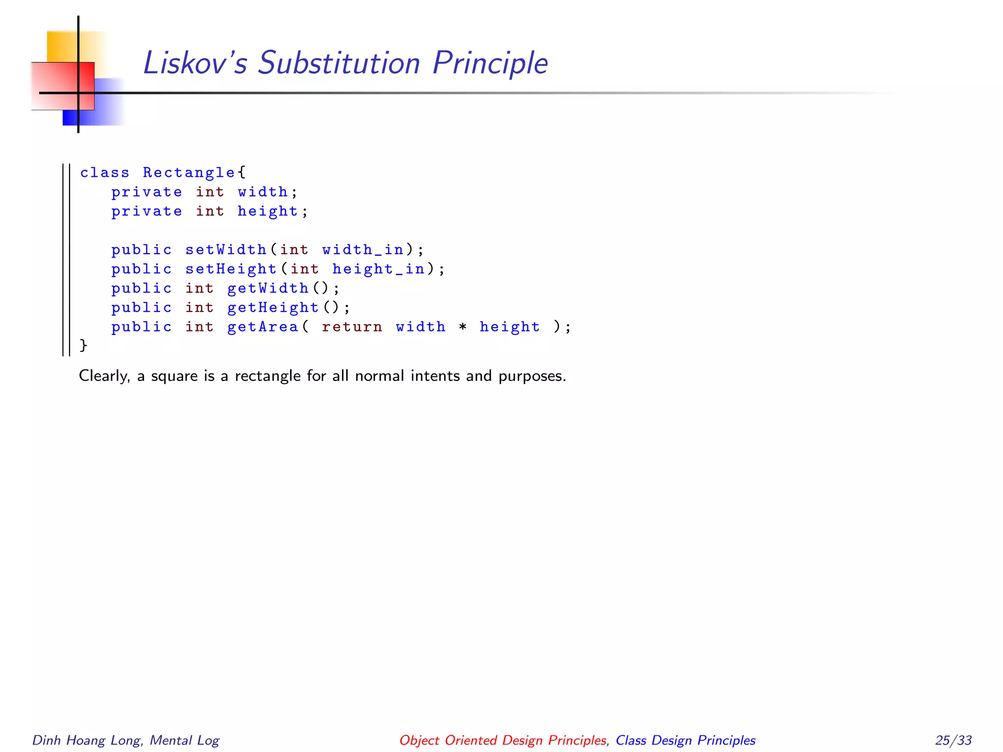 Liskov’s Substitution Principle
class Rectangle{
private int width;
private int height;
public setWidth(int width_in);
public setHeight(int height_in);
public int getWidth ();
public int getHeight ();
public int getArea( return width * height );
}
Clearly, a square is a rectangle for all normal intents and purposes.
Dinh Hoang Long, Mental Log Object Oriented Design Principles, Class Design Principles 25/33
 