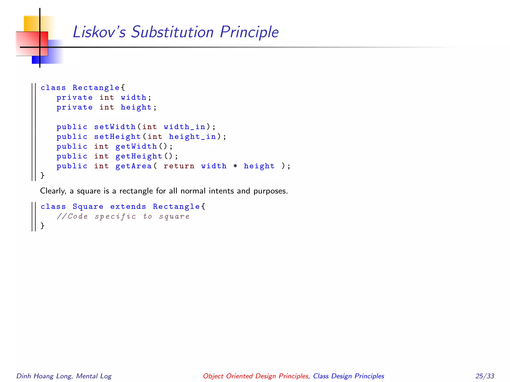 Liskov’s Substitution Principle
class Rectangle{
private int width;
private int height;
public setWidth(int width_in);
public setHeight(int height_in);
public int getWidth ();
public int getHeight ();
public int getArea( return width * height );
}
Clearly, a square is a rectangle for all normal intents and purposes.
class Square extends Rectangle{
// Code specific to square
}
Dinh Hoang Long, Mental Log Object Oriented Design Principles, Class Design Principles 25/33
 