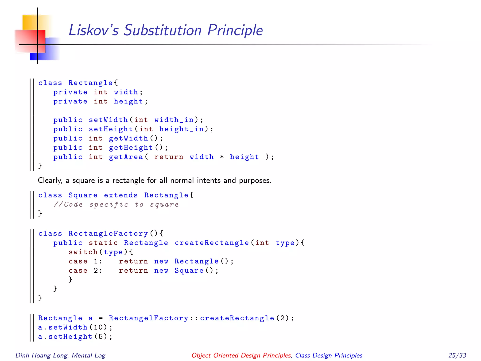 Liskov’s Substitution Principle
class Rectangle{
private int width;
private int height;
public setWidth(int width_in);
public setHeight(int height_in);
public int getWidth ();
public int getHeight ();
public int getArea( return width * height );
}
Clearly, a square is a rectangle for all normal intents and purposes.
class Square extends Rectangle{
// Code specific to square
}
class RectangleFactory (){
public static Rectangle createRectangle (int type){
switch(type){
case 1: return new Rectangle ();
case 2: return new Square ();
}
}
}
Rectangle a = RectangelFactory :: createRectangle (2);
a.setWidth (10);
a.setHeight (5);
Dinh Hoang Long, Mental Log Object Oriented Design Principles, Class Design Principles 25/33
 