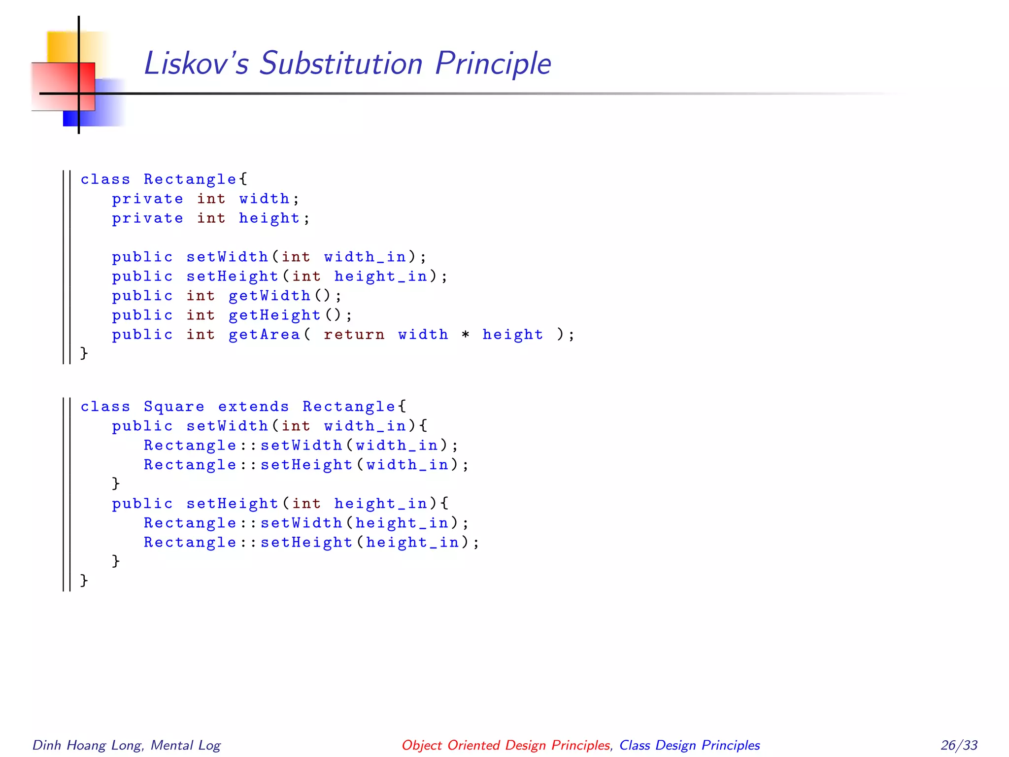 Liskov’s Substitution Principle
class Rectangle{
private int width;
private int height;
public setWidth(int width_in);
public setHeight(int height_in);
public int getWidth ();
public int getHeight ();
public int getArea( return width * height );
}
class Square extends Rectangle{
public setWidth(int width_in){
Rectangle :: setWidth(width_in);
Rectangle :: setHeight(width_in);
}
public setHeight(int height_in){
Rectangle :: setWidth(height_in);
Rectangle :: setHeight(height_in);
}
}
Dinh Hoang Long, Mental Log Object Oriented Design Principles, Class Design Principles 26/33
 