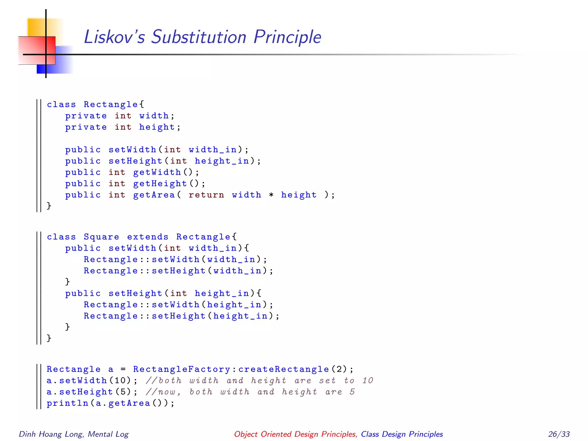 Liskov’s Substitution Principle
class Rectangle{
private int width;
private int height;
public setWidth(int width_in);
public setHeight(int height_in);
public int getWidth ();
public int getHeight ();
public int getArea( return width * height );
}
class Square extends Rectangle{
public setWidth(int width_in){
Rectangle :: setWidth(width_in);
Rectangle :: setHeight(width_in);
}
public setHeight(int height_in){
Rectangle :: setWidth(height_in);
Rectangle :: setHeight(height_in);
}
}
Rectangle a = RectangleFactory : createRectangle (2);
a.setWidth (10); // both width and height are set to 10
a.setHeight (5); //now , both width and height are 5
println(a.getArea ());
Dinh Hoang Long, Mental Log Object Oriented Design Principles, Class Design Principles 26/33
 