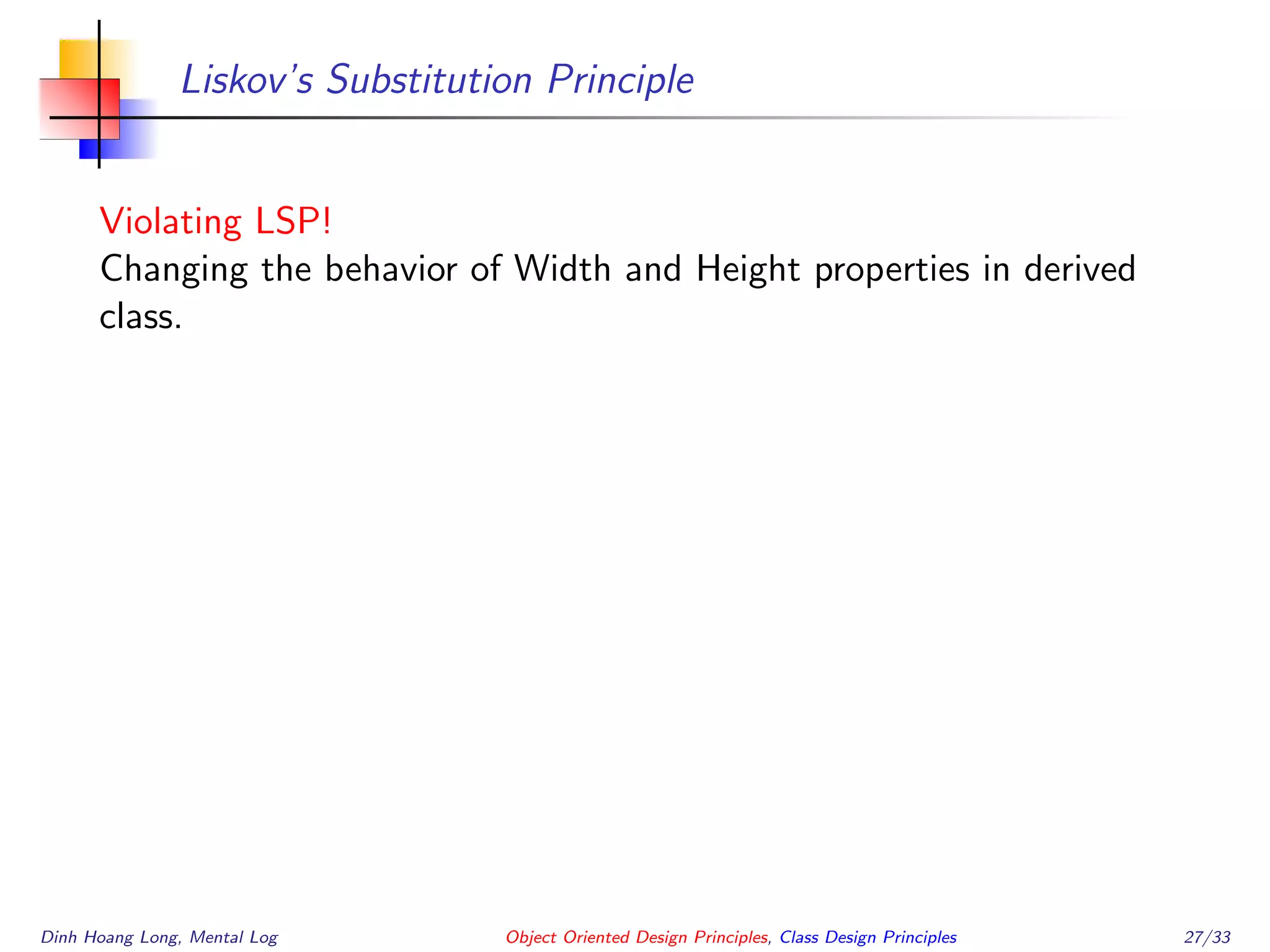 Liskov’s Substitution Principle
Violating LSP!
Changing the behavior of Width and Height properties in derived
class.
Dinh Hoang Long, Mental Log Object Oriented Design Principles, Class Design Principles 27/33
 