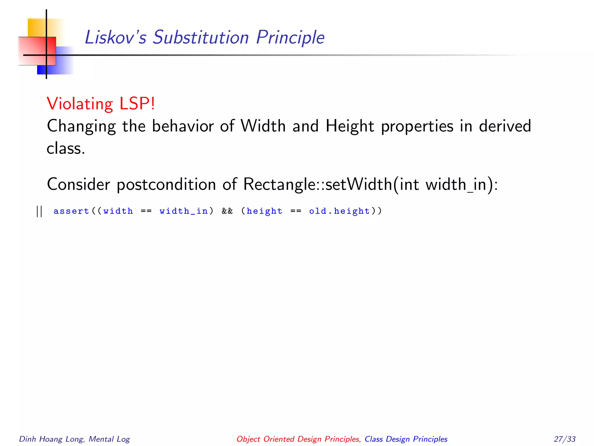 Liskov’s Substitution Principle
Violating LSP!
Changing the behavior of Width and Height properties in derived
class.
Consider postcondition of Rectangle::setWidth(int width in):
assert (( width == width_in) && (height == old.height))
Dinh Hoang Long, Mental Log Object Oriented Design Principles, Class Design Principles 27/33
 