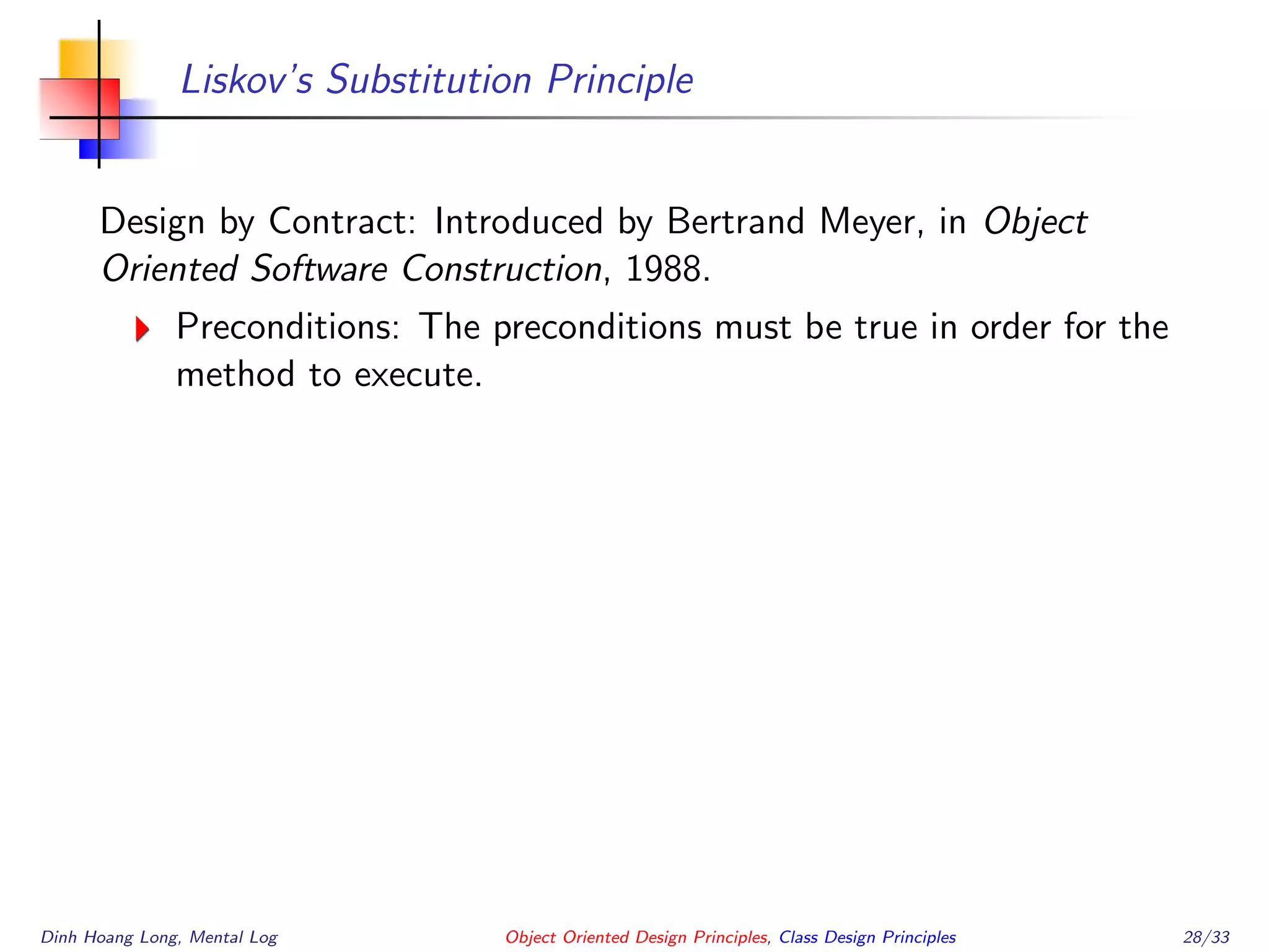 Liskov’s Substitution Principle
Design by Contract: Introduced by Bertrand Meyer, in Object
Oriented Software Construction, 1988.
Preconditions: The preconditions must be true in order for the
method to execute.
Dinh Hoang Long, Mental Log Object Oriented Design Principles, Class Design Principles 28/33
 