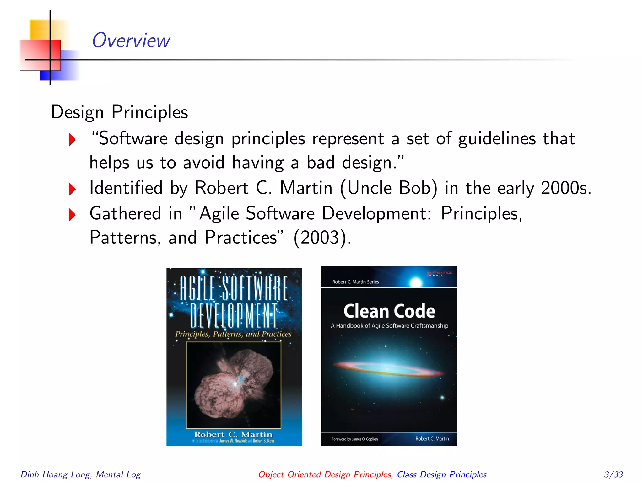 Overview
Design Principles
“Software design principles represent a set of guidelines that
helps us to avoid having a bad design.”
Identiﬁed by Robert C. Martin (Uncle Bob) in the early 2000s.
Gathered in ”Agile Software Development: Principles,
Patterns, and Practices” (2003).
Dinh Hoang Long, Mental Log Object Oriented Design Principles, Class Design Principles 3/33
 