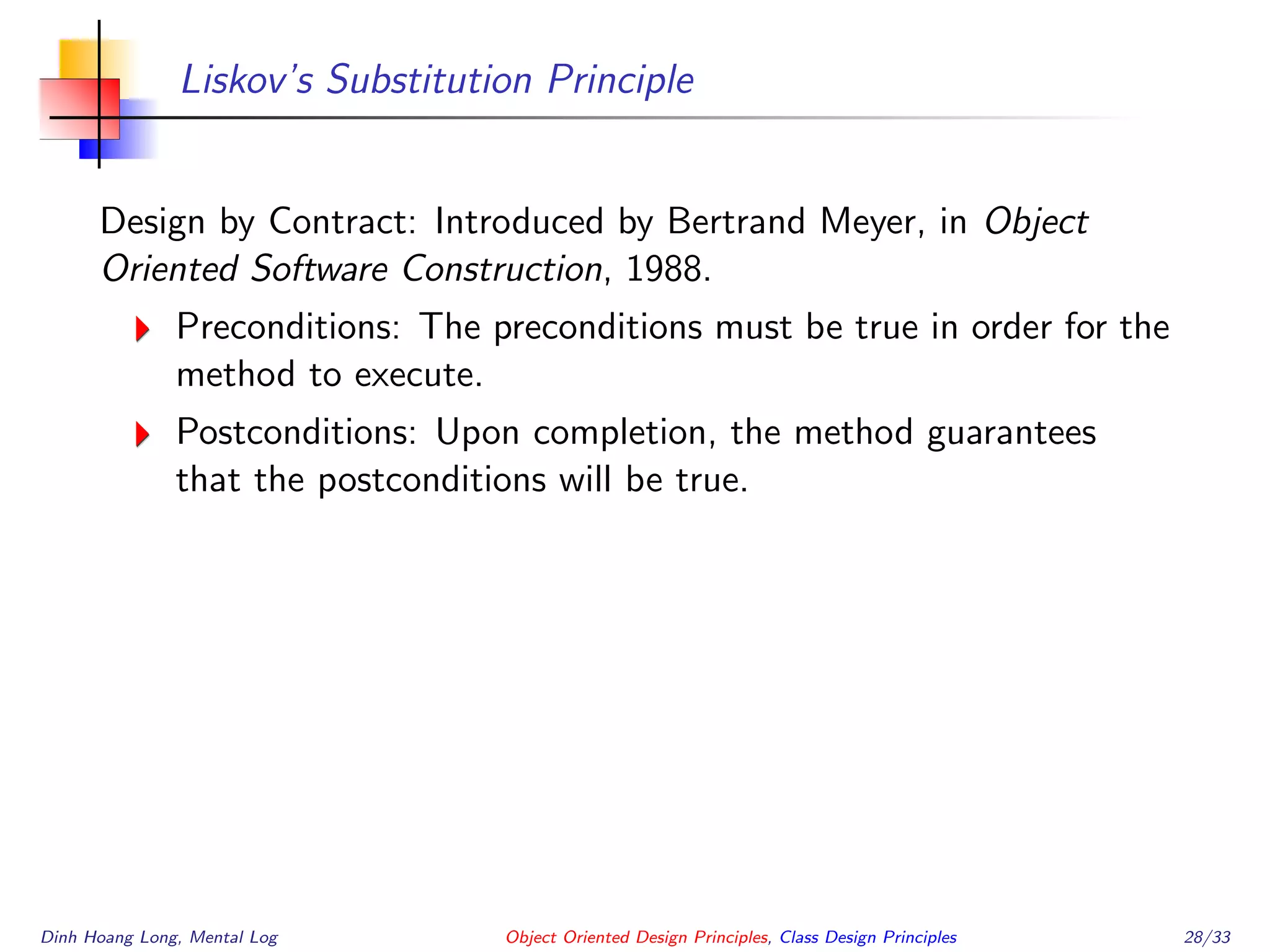 Liskov’s Substitution Principle
Design by Contract: Introduced by Bertrand Meyer, in Object
Oriented Software Construction, 1988.
Preconditions: The preconditions must be true in order for the
method to execute.
Postconditions: Upon completion, the method guarantees
that the postconditions will be true.
Dinh Hoang Long, Mental Log Object Oriented Design Principles, Class Design Principles 28/33
 