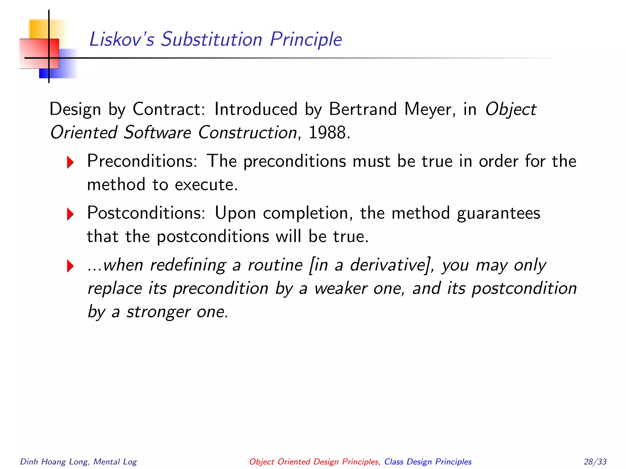 Liskov’s Substitution Principle
Design by Contract: Introduced by Bertrand Meyer, in Object
Oriented Software Construction, 1988.
Preconditions: The preconditions must be true in order for the
method to execute.
Postconditions: Upon completion, the method guarantees
that the postconditions will be true.
...when redeﬁning a routine [in a derivative], you may only
replace its precondition by a weaker one, and its postcondition
by a stronger one.
Dinh Hoang Long, Mental Log Object Oriented Design Principles, Class Design Principles 28/33
 