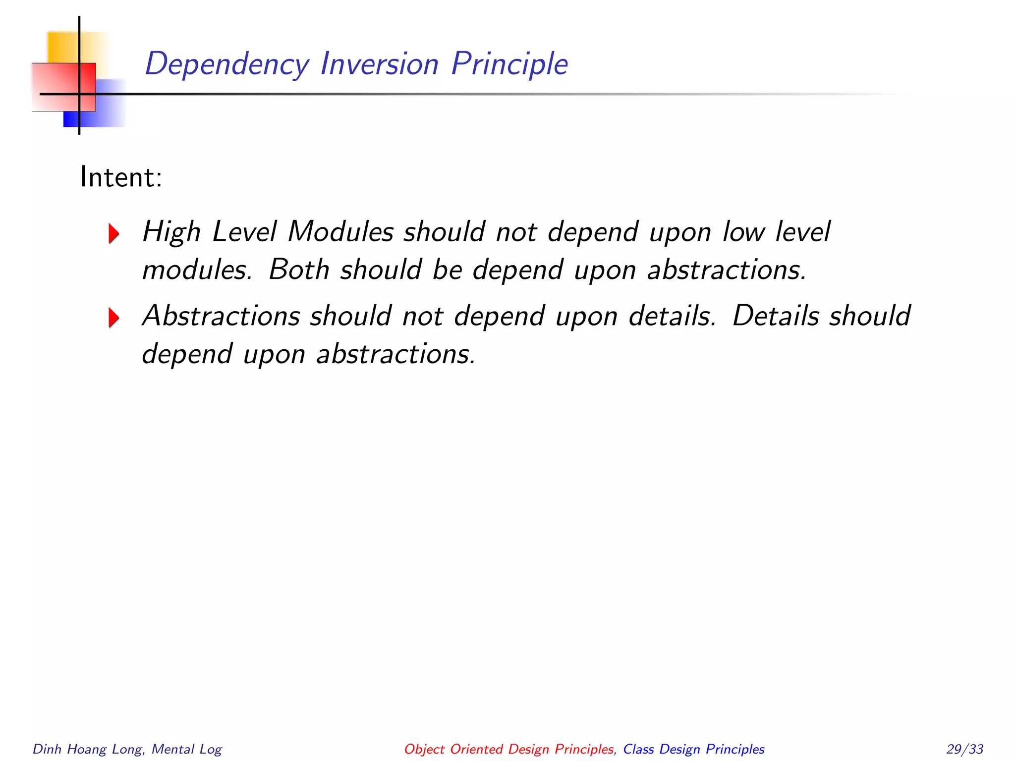 Dependency Inversion Principle
Intent:
High Level Modules should not depend upon low level
modules. Both should be depend upon abstractions.
Abstractions should not depend upon details. Details should
depend upon abstractions.
Dinh Hoang Long, Mental Log Object Oriented Design Principles, Class Design Principles 29/33
 