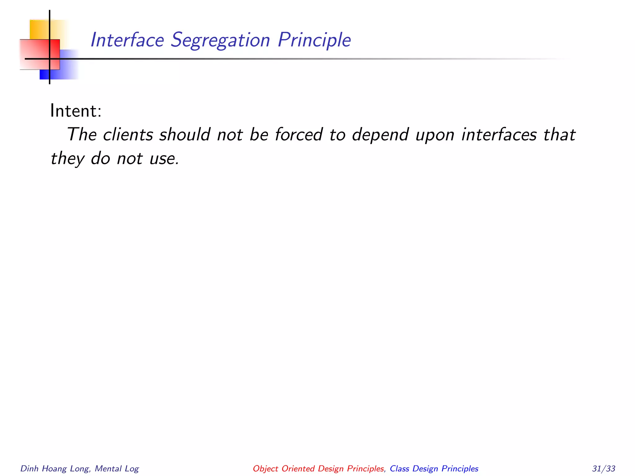 Interface Segregation Principle
Intent:
The clients should not be forced to depend upon interfaces that
they do not use.
Dinh Hoang Long, Mental Log Object Oriented Design Principles, Class Design Principles 31/33
 