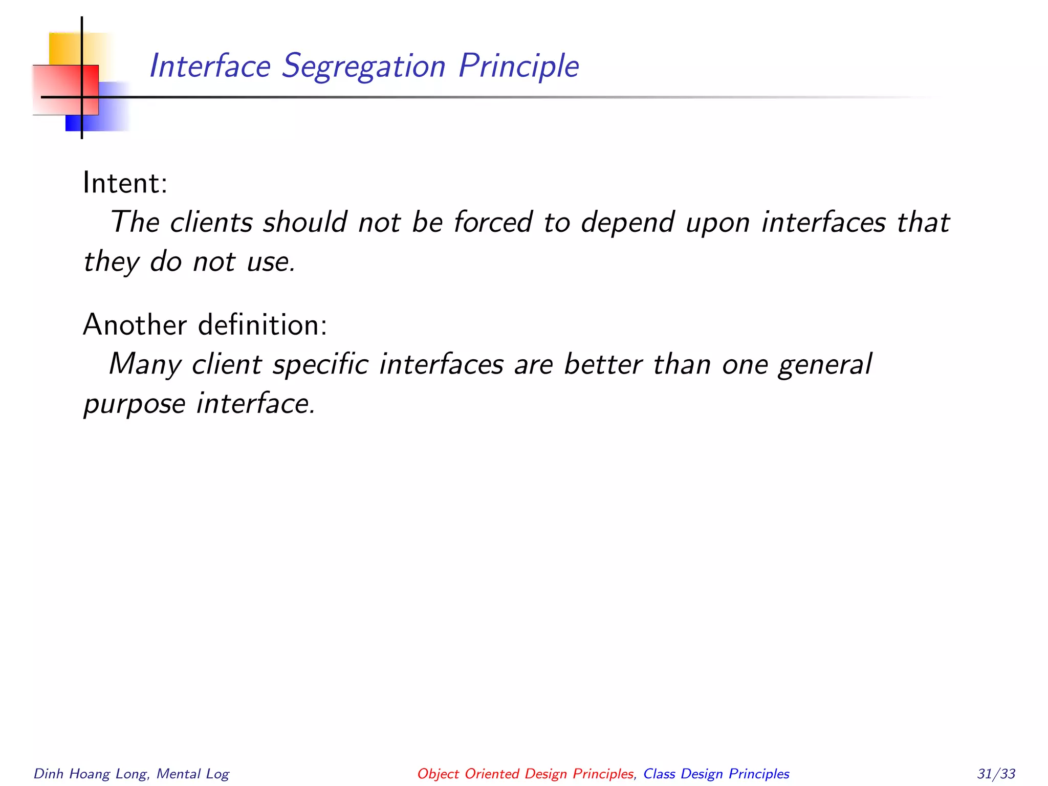 Interface Segregation Principle
Intent:
The clients should not be forced to depend upon interfaces that
they do not use.
Another deﬁnition:
Many client speciﬁc interfaces are better than one general
purpose interface.
Dinh Hoang Long, Mental Log Object Oriented Design Principles, Class Design Principles 31/33
 