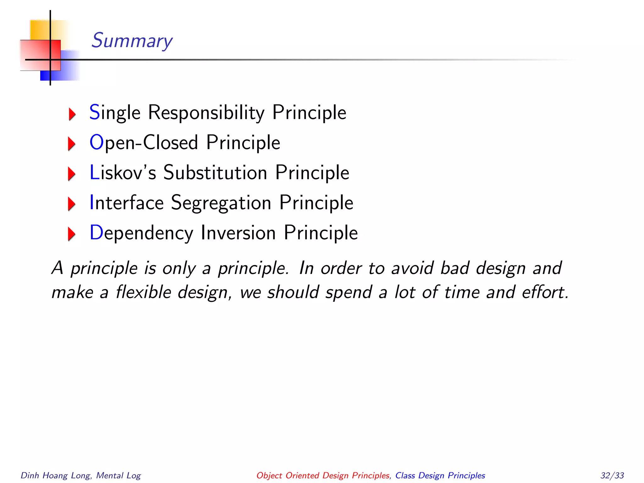 Summary
Single Responsibility Principle
Open-Closed Principle
Liskov’s Substitution Principle
Interface Segregation Principle
Dependency Inversion Principle
A principle is only a principle. In order to avoid bad design and
make a ﬂexible design, we should spend a lot of time and eﬀort.
Dinh Hoang Long, Mental Log Object Oriented Design Principles, Class Design Principles 32/33
 