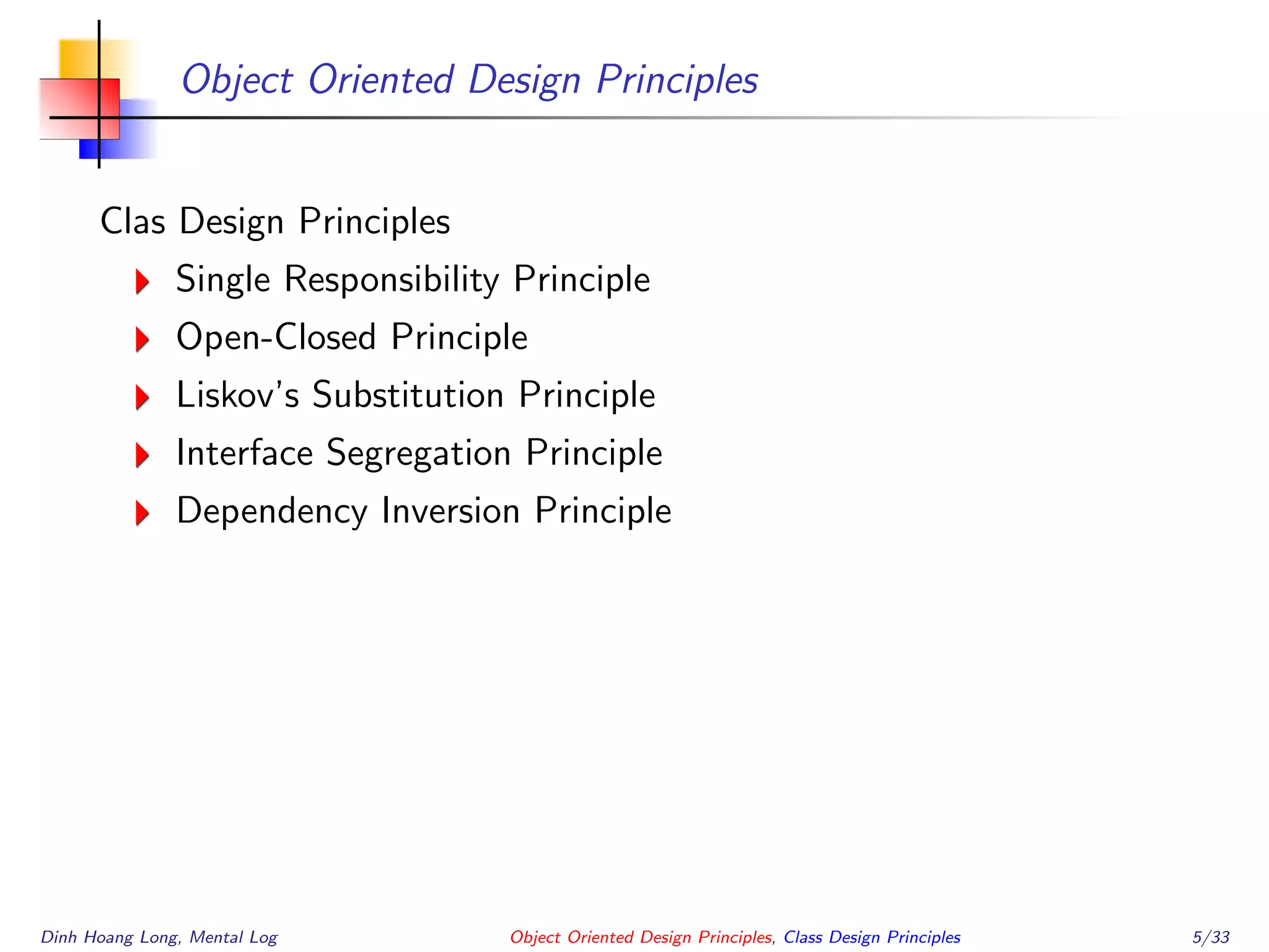 Object Oriented Design Principles
Clas Design Principles
Single Responsibility Principle
Open-Closed Principle
Liskov’s Substitution Principle
Interface Segregation Principle
Dependency Inversion Principle
Dinh Hoang Long, Mental Log Object Oriented Design Principles, Class Design Principles 5/33
 