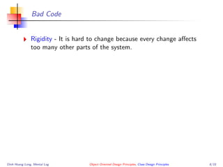 Bad Code
Rigidity - It is hard to change because every change aﬀects
too many other parts of the system.
Dinh Hoang Long, Mental Log Object Oriented Design Principles, Class Design Principles 8/33
 