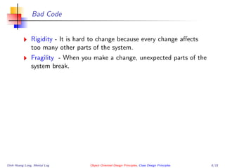 Bad Code
Rigidity - It is hard to change because every change aﬀects
too many other parts of the system.
Fragility - When you make a change, unexpected parts of the
system break.
Dinh Hoang Long, Mental Log Object Oriented Design Principles, Class Design Principles 8/33
 