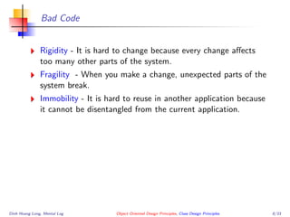 Bad Code
Rigidity - It is hard to change because every change aﬀects
too many other parts of the system.
Fragility - When you make a change, unexpected parts of the
system break.
Immobility - It is hard to reuse in another application because
it cannot be disentangled from the current application.
Dinh Hoang Long, Mental Log Object Oriented Design Principles, Class Design Principles 8/33
 