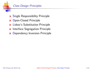 Class Design Principles
Single Responsibility Principle
Open-Closed Principle
Liskov’s Substitution Principle
Interface Segregation Principle
Dependency Inversion Principle
Dinh Hoang Long, Mental Log Object Oriented Design Principles, Class Design Principles 9/33
 