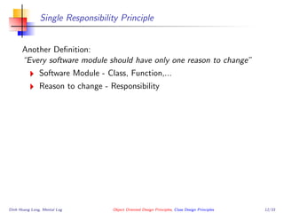 Single Responsibility Principle
Another Deﬁnition:
“Every software module should have only one reason to change”
Software Module - Class, Function,...
Reason to change - Responsibility
Dinh Hoang Long, Mental Log Object Oriented Design Principles, Class Design Principles 12/33
 