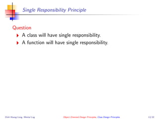 Single Responsibility Principle
Question
A class will have single responsibility.
A function will have single responsibility.
Dinh Hoang Long, Mental Log Object Oriented Design Principles, Class Design Principles 13/33
 