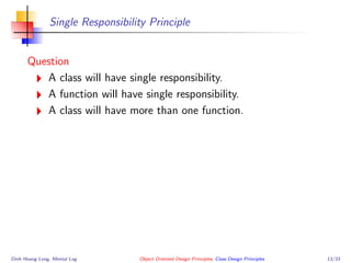 Single Responsibility Principle
Question
A class will have single responsibility.
A function will have single responsibility.
A class will have more than one function.
Dinh Hoang Long, Mental Log Object Oriented Design Principles, Class Design Principles 13/33
 