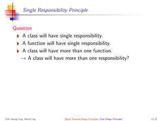 Single Responsibility Principle
Question
A class will have single responsibility.
A function will have single responsibility.
A class will have more than one function.
→ A class will have more than one responsibility?
Dinh Hoang Long, Mental Log Object Oriented Design Principles, Class Design Principles 13/33
 