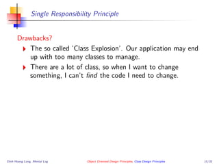 Single Responsibility Principle
Drawbacks?
The so called ’Class Explosion’. Our application may end
up with too many classes to manage.
There are a lot of class, so when I want to change
something, I can’t ﬁnd the code I need to change.
Dinh Hoang Long, Mental Log Object Oriented Design Principles, Class Design Principles 15/33
 