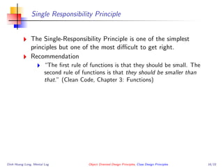 Single Responsibility Principle
The Single-Responsibility Principle is one of the simplest
principles but one of the most diﬃcult to get right.
Recommendation
“The ﬁrst rule of functions is that they should be small. The
second rule of functions is that they should be smaller than
that.” (Clean Code, Chapter 3: Functions)
Dinh Hoang Long, Mental Log Object Oriented Design Principles, Class Design Principles 16/33
 